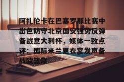 九游官网-关于阿扎伦卡在巴塞罗那比赛中出色防守北京国安强势反弹备战意大利杯，媒体一致点评：国际米兰更衣室发声备战欧篮联的信息-九游官网